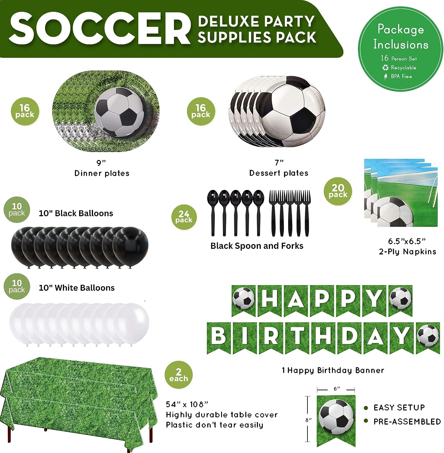 These fun Soccer Deluxe Party Supplies Packs 16 Soccer Dinner Plates, 16 Soccer Dessert Plates, 20 Soccer Lunch Napkins, 2 Grass Table Covers, 1 Soccer Banner, 10 White Balloons, 10 Black Balloons, Plastic Forks, and Plastic Spoons.