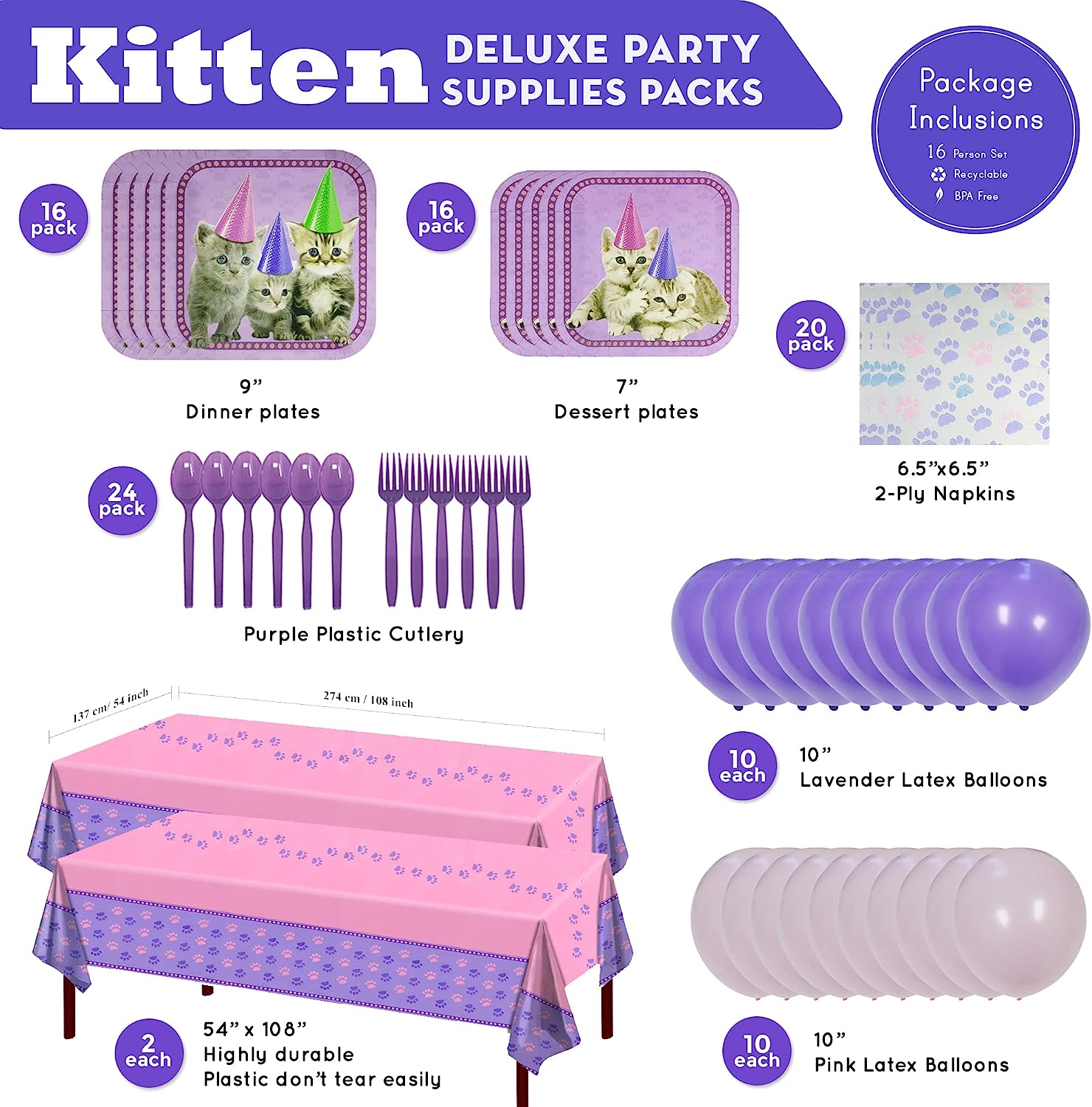 Our Kitten Deluxe Party Pack includes (16) 9-inch paper dinner plates, (16) 7-inch paper dessert plates, (20) paper lunch napkins, (2) 108"x54" Kitten Table Covers, (10) 10-inch Lavender Balloons, (10) 10-inch Pink Balloons, (24) Purple Plastic Spoons, and (24) Purple Plastic Forks.